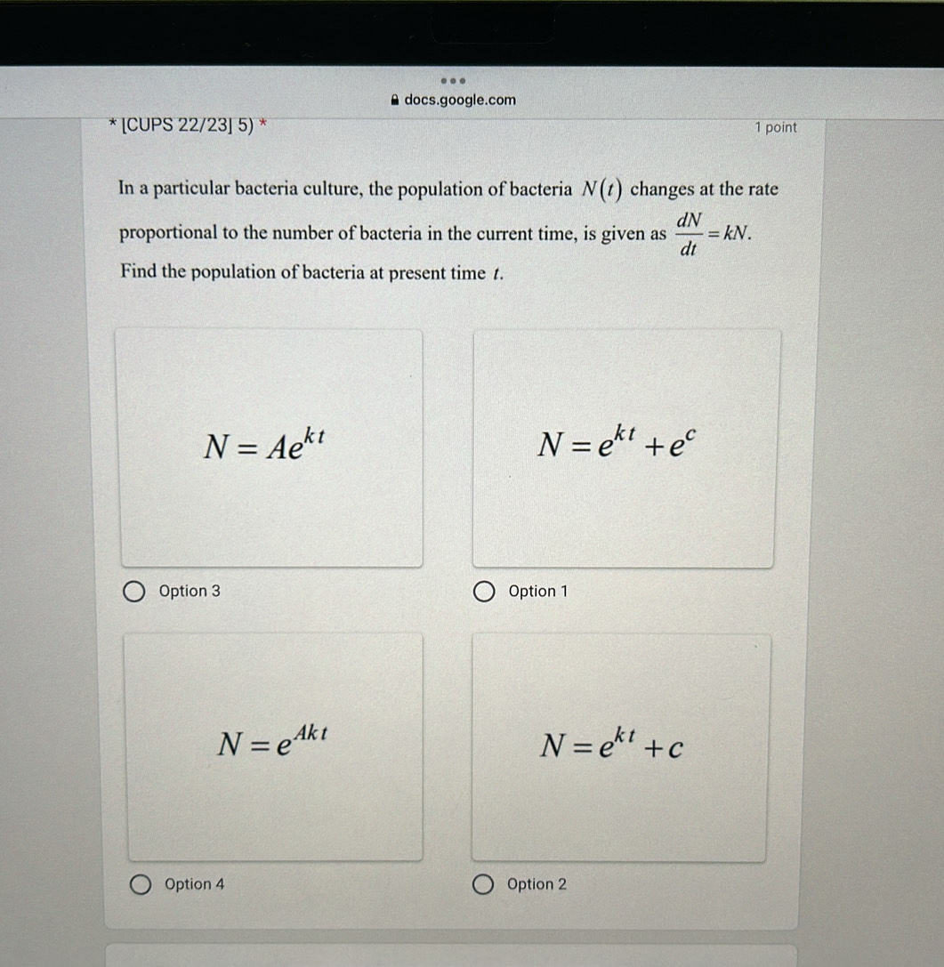 docs.google.com
* [CUPS 22/23] 5) * 1 point
In a particular bacteria culture, the population of bacteria N(t) changes at the rate
proportional to the number of bacteria in the current time, is given as  dN/dt =kN. 
Find the population of bacteria at present time 1.
N=Ae^(kt)
N=e^(kt)+e^c
Option 3 Option 1
N=e^(Akt)
N=e^(kt)+c
Option 4 Option 2