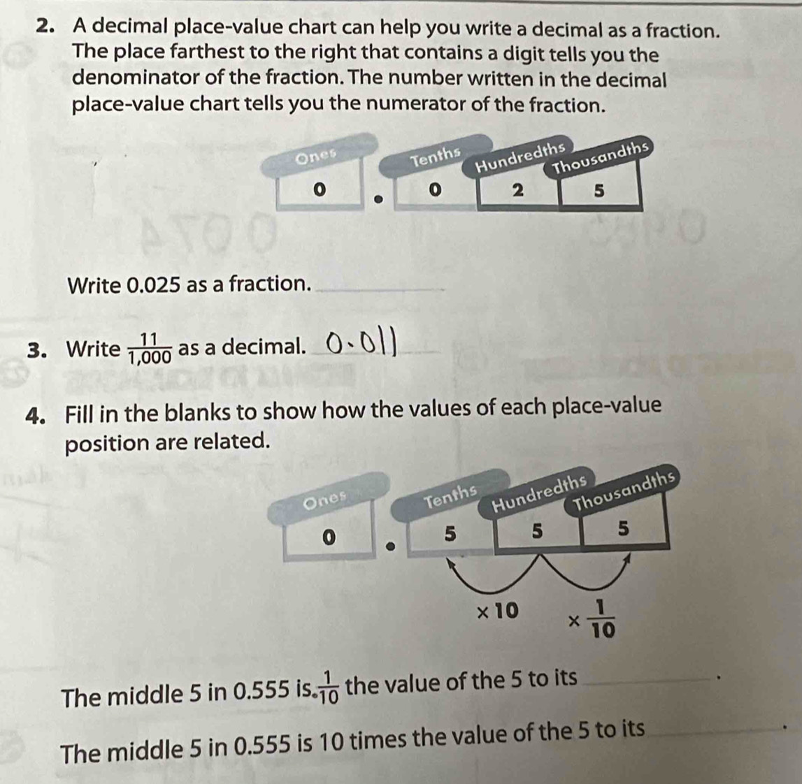 A decimal place-value chart can help you write a decimal as a fraction.
The place farthest to the right that contains a digit tells you the
denominator of the fraction. The number written in the decimal
place-value chart tells you the numerator of the fraction.
Ones Tenths
Hundredths
Thousandths
0 2 5
Write 0.025 as a fraction._
3. Write  11/1,000  as a decimal._
4. Fill in the blanks to show how the values of each place-value
position are related.
The middle 5 in 0.555 is.  1/10  the value of the 5 to its_
The middle 5 in 0.555 is 10 times the value of the 5 to its_
.