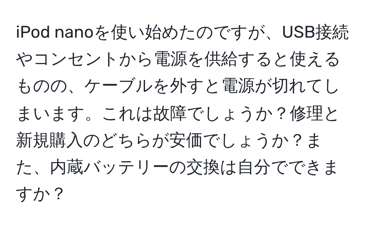 iPod nanoを使い始めたのですが、USB接続やコンセントから電源を供給すると使えるものの、ケーブルを外すと電源が切れてしまいます。これは故障でしょうか？修理と新規購入のどちらが安価でしょうか？また、内蔵バッテリーの交換は自分でできますか？