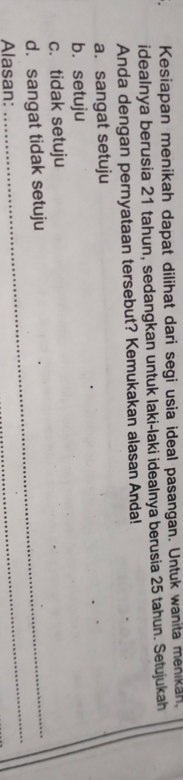 Kesiapan menikah dapat dilihat dari segi usia ideal pasangan. Untuk wanita menikan,
idealnya berusia 21 tahun, sedangkan untuk laki-laki idealnya berusia 25 tahun. Setujukah
Anda dengan pernyataan tersebut? Kemukakan alasan Anda!
a. sangat setuju
b. setuju
c. tidak setuju
_
d. sangat tidak setuju
Alasan: