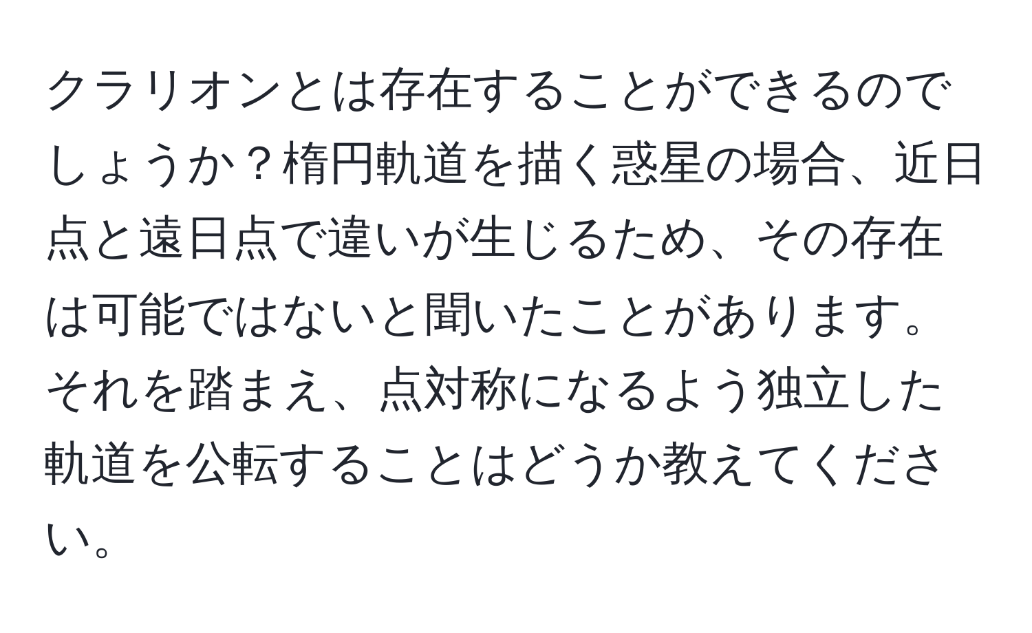 クラリオンとは存在することができるのでしょうか？楕円軌道を描く惑星の場合、近日点と遠日点で違いが生じるため、その存在は可能ではないと聞いたことがあります。それを踏まえ、点対称になるよう独立した軌道を公転することはどうか教えてください。