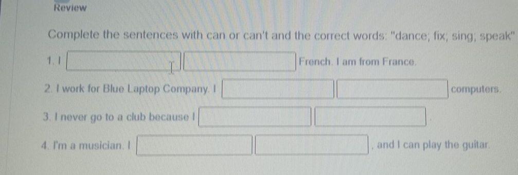 Review 
Complete the sentences with can or can't and the correct words: "dance; fix; sing; speak" 
1、1 ||| French. I am from France. 
2. I work for Blue Laptop Company. I □ computers. 
3. I never go to a club because I (1) 
4. I'm a musician. I +141,.... , and I can play the guitar.