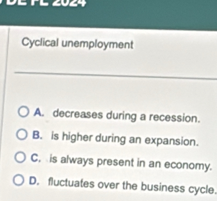 FL 2024
Cyclical unemployment
A. decreases during a recession.
B. is higher during an expansion.
C, is always present in an economy.
D. fluctuates over the business cycle.