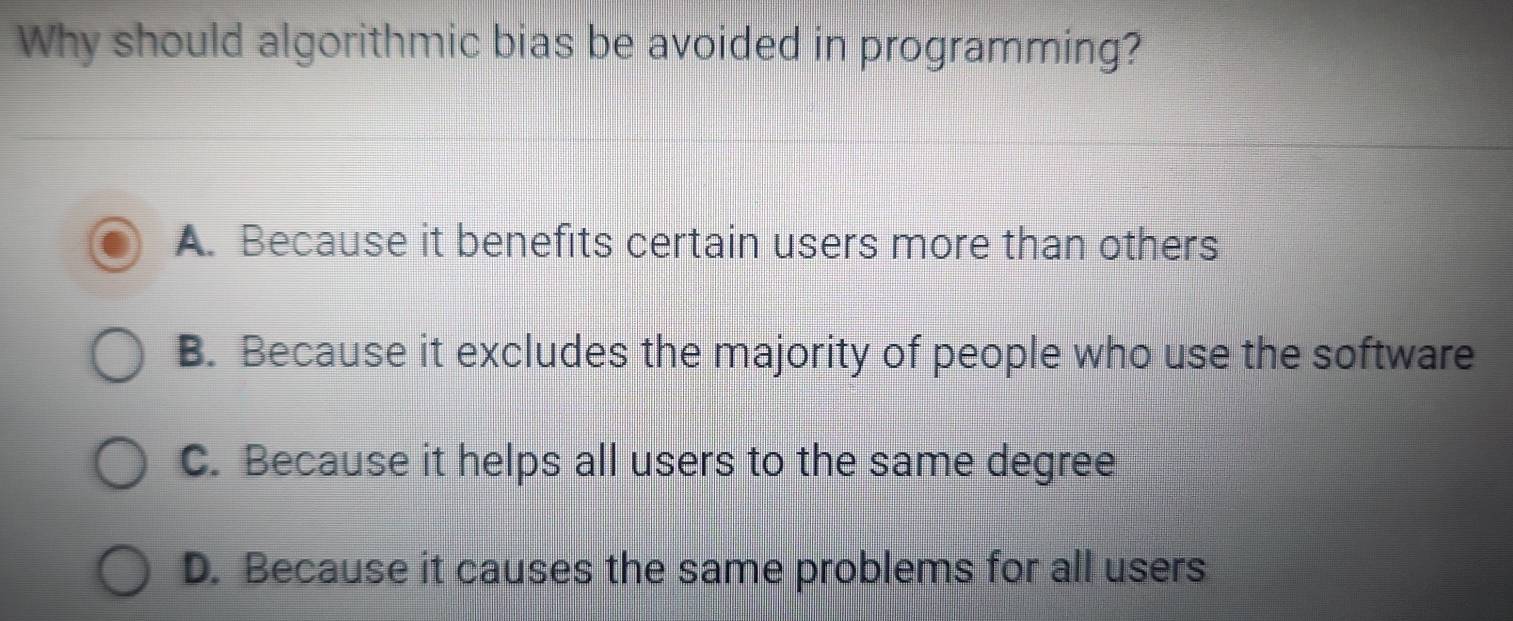 Why should algorithmic bias be avoided in programming?
A. Because it benefits certain users more than others
B. Because it excludes the majority of people who use the software
C. Because it helps all users to the same degree
D. Because it causes the same problems for all users