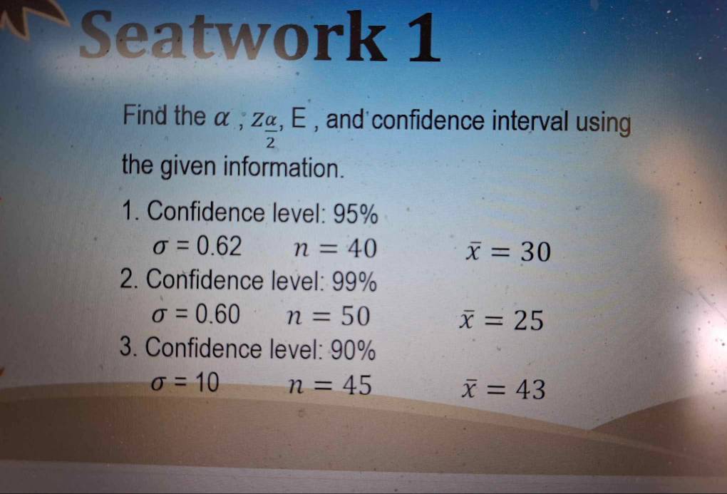 Seatwork 1 
Find the α , Z_ alpha /2 , E , and confidence interval using 
the given information. 
1. Confidence level: 95%
sigma =0.62 n=40
overline x=30
2. Confidence level: 99%
sigma =0.60 n=50
overline x=25
3. Confidence level: 90%
sigma =10 n=45
overline x=43