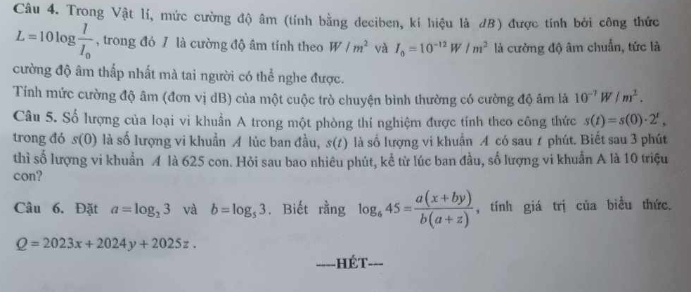 Trong Vật lí, mức cường độ âm (tính bằng deciben, kí hiệu là dB) được tính bởi công thức
L=10log frac II_0 , trong đó / là cường độ âm tính theo W/m^2 và I_0=10^(-12)W/m^2 là cường độ âm chuẩn, tức là 
cường độ âm thấp nhất mà tai người có thể nghe được. 
Tính mức cường độ âm (đơn vị dB) của một cuộc trò chuyện bình thường có cường độ âm là 10^(-?)W/m^2. 
Câu 5. Số lượng của loại vi khuẩn A trong một phòng thí nghiệm được tính theo công thức s(t)=s(0)· 2^t, 
trong đó s(0) là số lượng vi khuẩn A lúc ban đầu, s(t) là số lượng vi khuẩn A có sau 1 phút. Biết sau 3 phút 
thì số lượng vi khuẩn A là 625 con. Hỏi sau bao nhiêu phút, kể từ lúc ban đầu, số lượng vi khuẩn A là 10 triệu 
con? 
Câu 6. Đặt a=log _23 và b=log _53. Biết rằng log _645= (a(x+by))/b(a+z)  , tính giá trị của biều thức.
Q=2023x+2024y+2025z. --- 
==--HÉT-