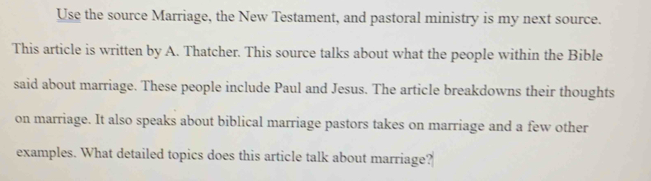 Use the source Marriage, the New Testament, and pastoral ministry is my next source. 
This article is written by A. Thatcher. This source talks about what the people within the Bible 
said about marriage. These people include Paul and Jesus. The article breakdowns their thoughts 
on marriage. It also speaks about biblical marriage pastors takes on marriage and a few other 
examples. What detailed topics does this article talk about marriage?