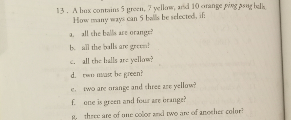 13 . A box contains 5 green, 7 yellow, and 10 orange ping pong balls. 
How many ways can 5 balls be selected, if: 
a. all the balls are orange? 
b. all the balls are green? 
c. all the balls are yellow? 
d. two must be green? 
e. two are orange and three are yellow? 
f. one is green and four are orange? 
g. three are of one color and two are of another color?