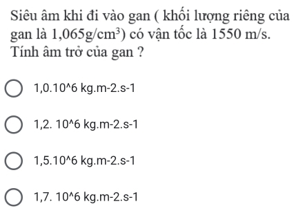 Siêu âm khi đi vào gan ( khổi lượng riêng của
gan là 1,065g/cm^3) có vận tốc là 1550 m/s.
Tính âm trở của gan ?
1,0.10^(wedge)6kg. r n· -2.s -1
1. 2. 10^(wedge)6 kg. m-2.s - .

1,5.10^(wedge)6 kg. m-2 .S-1
1.7. 10^(wedge)6 kg. m-2.s-1