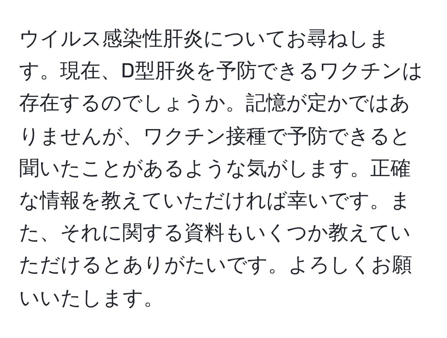 ウイルス感染性肝炎についてお尋ねします。現在、D型肝炎を予防できるワクチンは存在するのでしょうか。記憶が定かではありませんが、ワクチン接種で予防できると聞いたことがあるような気がします。正確な情報を教えていただければ幸いです。また、それに関する資料もいくつか教えていただけるとありがたいです。よろしくお願いいたします。