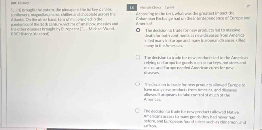 BBC History
(It) brought the potato, the pineapple, the turkey, dahlias, 14 Multiple Choice 1 point
sunflowers, magnolias, maize, chillies and chocolate across the According to the text, what was the greatest impact the
Atlantic. On the other hand, tens of millions died in the Columbian Exchange had on the interdependence of Europe and
pandemics of the 16th century, victims of smallpox, measles and America?
the other diseases brought by Europeans ).'. . . -Michael Wood, 。 The decision to trade for new products led to massive
BBC History (Adapted) death for both continents as new diseases from America
killed many in Europe and many European diseases killed
many in the Americas.
The decision to trade for new products led to the Americas
relying on Europe for goods such as turkeys, potatoes and
maize, and Europe needed American cures for new
diseases.
The decision to trade for new products allowed Europe to
have many new products from America, and diseases
allowed Europeans to take control of much of the
Americas.
The decision to trade for new products allowed Native
Americans access to many goods they had never had
before, and Europeans found spices such as cinnamon, and
saffron.