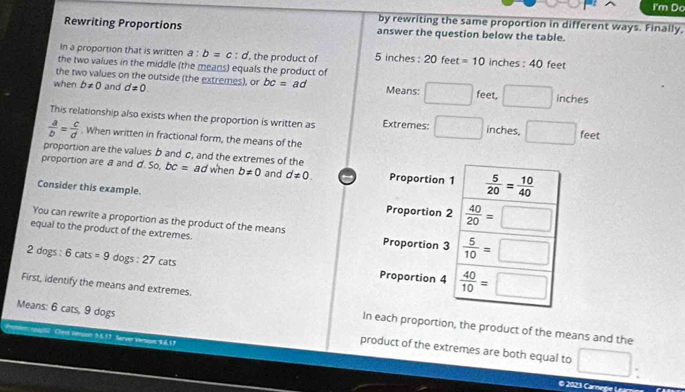 I'm Do 
by rewriting the same proportion in different ways. Finally, 
Rewriting Proportions answer the question below the table. 
In a proportion that is written a : b=c:d ', the product of 5 inches : 20 feet =10 inches : 40 feet
the two values in the middle (the means) equals the product of 
the two values on the outside (the extremes), or bc=ad Means: □ 
when b!= 0 and d!= 0. feet, □ inches
This relationship also exists when the proportion is written as Extremes: □ inches, □ feet
 a/b = c/d . When written in fractional form, the means of the 
proportion are the values b and C, and the extremes of the 
proportion are a and d. So, bc= ad when b!= 0 and d!= 0. Proportion 1  5/20 = 10/40 
Consider this example. 
Proportion 2  40/20 =□
You can rewrite a proportion as the product of the means Proportion 3  5/10 =□
equal to the product of the extremes. 
2 dogs : 6 cats =9 dogs : 27 cats 
Proportion 4  40/10 =□
First, identify the means and extremes. 
In each proportion, the product of the means and the 
Means: 6 cats, 9 dogs product of the extremes are both equal to □. 
Problem raplll Cient Version 3.6.17 Server Version: 9.6.17 
© 2023 Carne ge L e