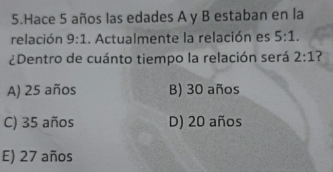 Hace 5 años las edades A y B estaban en la
relación 9:1. Actualmente la relación es 5:1. 
¿Dentro de cuánto tiempo la relación será 2:1 ?
A) 25 años B) 30 años
C) 35 años D) 20 años
E) 27 años