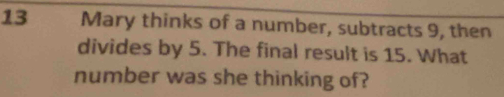 Mary thinks of a number, subtracts 9, then 
divides by 5. The final result is 15. What 
number was she thinking of?