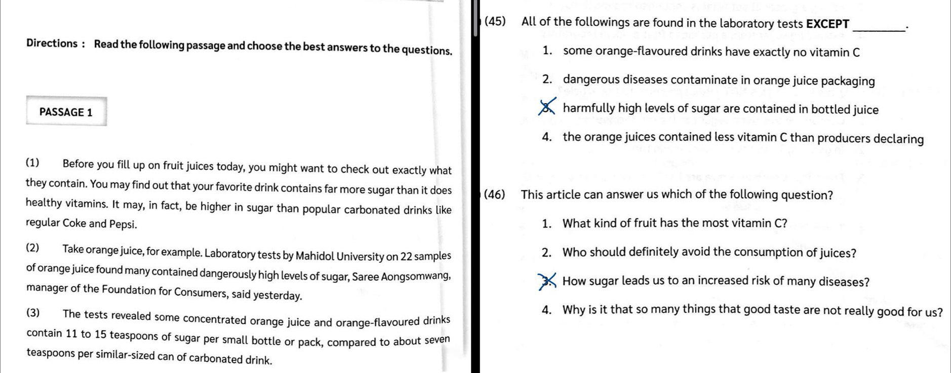 (45) All of the followings are found in the laboratory tests EXCEPT_
Directions : Read the following passage and choose the best answers to the questions. 1. some orange-flavoured drinks have exactly no vitamin C
2. dangerous diseases contaminate in orange juice packaging
PASSAGE 1
harmfully high levels of sugar are contained in bottled juice
4. the orange juices contained less vitamin C than producers declaring
(1) Before you fill up on fruit juices today, you might want to check out exactly what
they contain. You may find out that your favorite drink contains far more sugar than it does (46) This article can answer us which of the following question?
healthy vitamins. It may, in fact, be higher in sugar than popular carbonated drinks like
regular Coke and Pepsi. 1. What kind of fruit has the most vitamin C?
(2) Take orange juice, for example. Laboratory tests by Mahidol University on 22 samples 2. Who should definitely avoid the consumption of juices?
of orange juice found many contained dangerously high levels of sugar, Saree Aongsomwang,
How sugar leads us to an increased risk of many diseases?
manager of the Foundation for Consumers, said yesterday.
4. Why is it that so many things that good taste are not really good for us?
(3) The tests revealed some concentrated orange juice and oranqe-flavoured drinks
contain 11 to 15 teaspoons of sugar per small bottle or pack, compared to about seven
teaspoons per similar-sized can of carbonated drink.