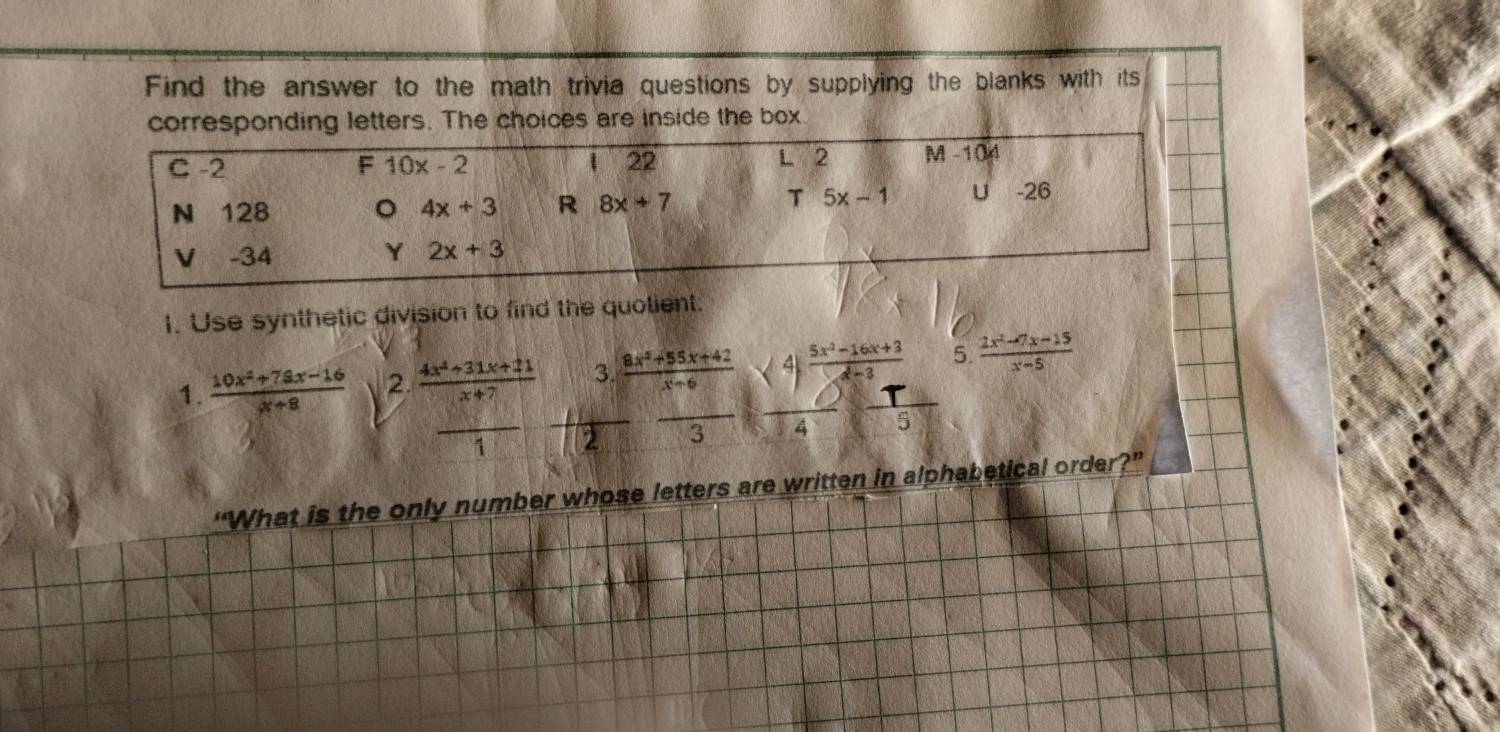 Find the answer to the math trivia questions by supplying the blanks with its
corresponding letters. The choices are inside the box
22 L 2
C -2 F 10x-2 M -104
N 128 。 4x+3 R 8x+7 T 5x-1 U -26
V -34 Y 2x+3
1. Use synthetic division to find the quolient.
1.  (10x^2+79x-16)/x+8  2.  (4x^2+31x+21)/x+7  3.  (8x^2+55x+42)/x^2++6   (5x^2-16x+3)/x^3-3  5.  (2x^2-7x-15)/x-5 
_ 1
1 2
4
“What is the only number whose letters are written in alphabetical order?”