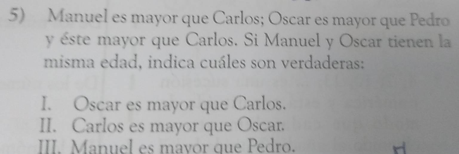 Manuel es mayor que Carlos; Oscar es mayor que Pedro
y éste mayor que Carlos. Si Manuel y Oscar tienen la
misma edad, indica cuáles son verdaderas:
I. Oscar es mayor que Carlos.
II. Carlos es mayor que Oscar.
III. Manuel es mavor que Pedro.