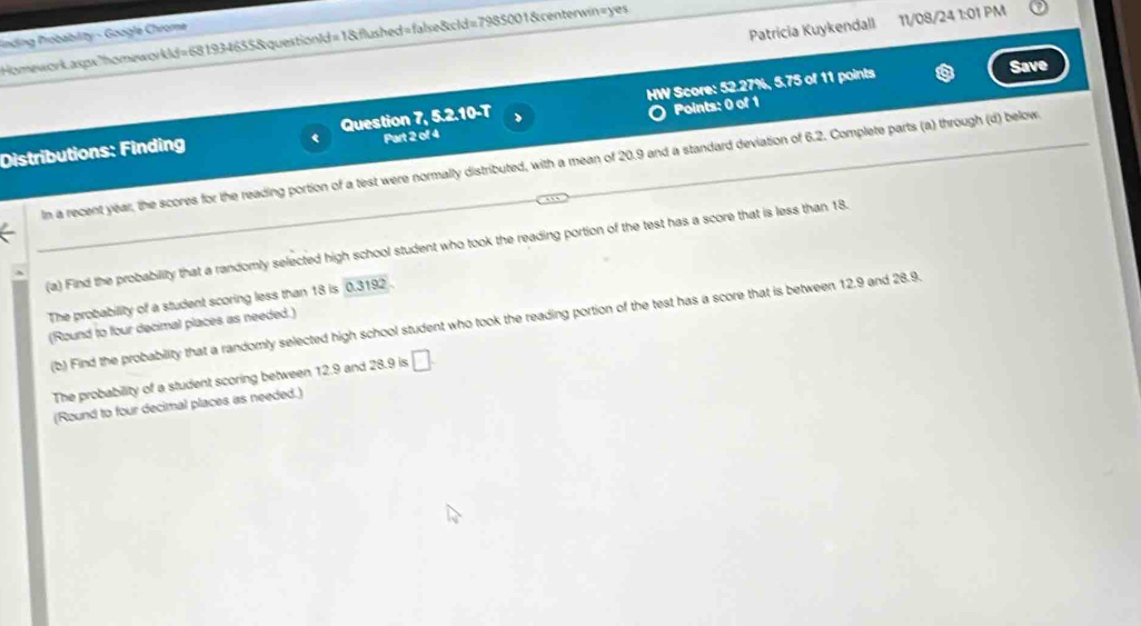 Patricia Kuykendall 11/08/24 1:01 PM 
Finding Probability - Google Chrome Homework.aspx"homeworkld=681934655&questionId=1&flushed=false&cld=7985001&centerwin=yes 
Distributions: Finding Question 7, 5.2.10-T HW Score: 52.27%, 5.75 of 11 points 
Save 
Part 2 of 4 Points: 0 of 1 
In a recent year, the scores for the reading portion of a test were normally distributed, with a mean of 20.9 and a standard deviation of 6.2. Complete parts (a) through (d) below 
(a) Find the probability that a randomly selected high school student who took the reading portion of the test has a score that is less than 18. 
The probability of a student scoring less than 18 is 0.3192. 
(b) Find the probability that a randomly selected high school student who took the reading portion of the test has a score that is between 12.9 and 28.9. 
(Round to four decimal places as needed.) 
The probability of a student scoring between 12.9 and 28.9 is □. 
(Round to four decimal places as needed.)