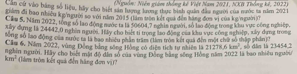 (Nguồn: Niên giám thống kê Việt Nam 2021, NXB Thổng kê, 2022) 
Căn cứ vào bảng số liệu, hãy cho biết sản lượng lương thực bình quân đầu người của nước ta năm 2021 
giám đi bao nhiêu kg/người so với năm 2015 (lầm tròn kết quả đến háng đơn vị của kg /người)? 
Câu 5. Năm 2022, tổng số lạo động nước ta là 50604,7 nghin người, số lao động trong khu vực công nghiệp,
xây dựng là 24442, 0 nghìn người. Hãy cho biết tỉ trọng lao động của khu vực công nghiệp, xây dựng trong 
tổng số lao động của nước ta là bao nhiêu phần trăm (làm tròn kết quả đến một chữ số thập phân)? 
Câu 6. Năm 2022, vùng Đồng bằng sông Hồng có diện tích tự nhiên là 21278, 6km^2 , số dân là 23454,2 
nghin người. Hãy cho biết mật độ dân số của vùng Đồng bằng sông Hồng năm 2022 là bao nhiêu người/
km^2 (làm tròn kết quả đến hảng đơn vị)?