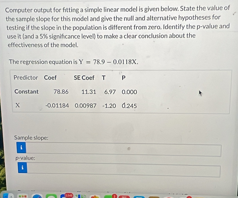 Computer output for fitting a simple linear model is given below. State the value of 
the sample slope for this model and give the null and alternative hypotheses for 
testing if the slope in the population is different from zero. Identify the p -value and 
use it (and a 5% signifcance level) to make a clear conclusion about the 
effectiveness of the model. 
The regression equation is Y=78.9-0.0118X. 
Sample slope: 
i 
p-value: 
i