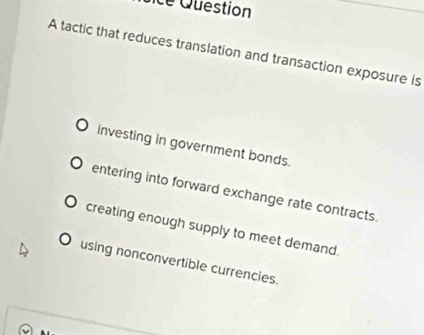 cé Question
A tactic that reduces translation and transaction exposure is
investing in government bonds.
entering into forward exchange rate contracts.
creating enough supply to meet demand.
using nonconvertible currencies.