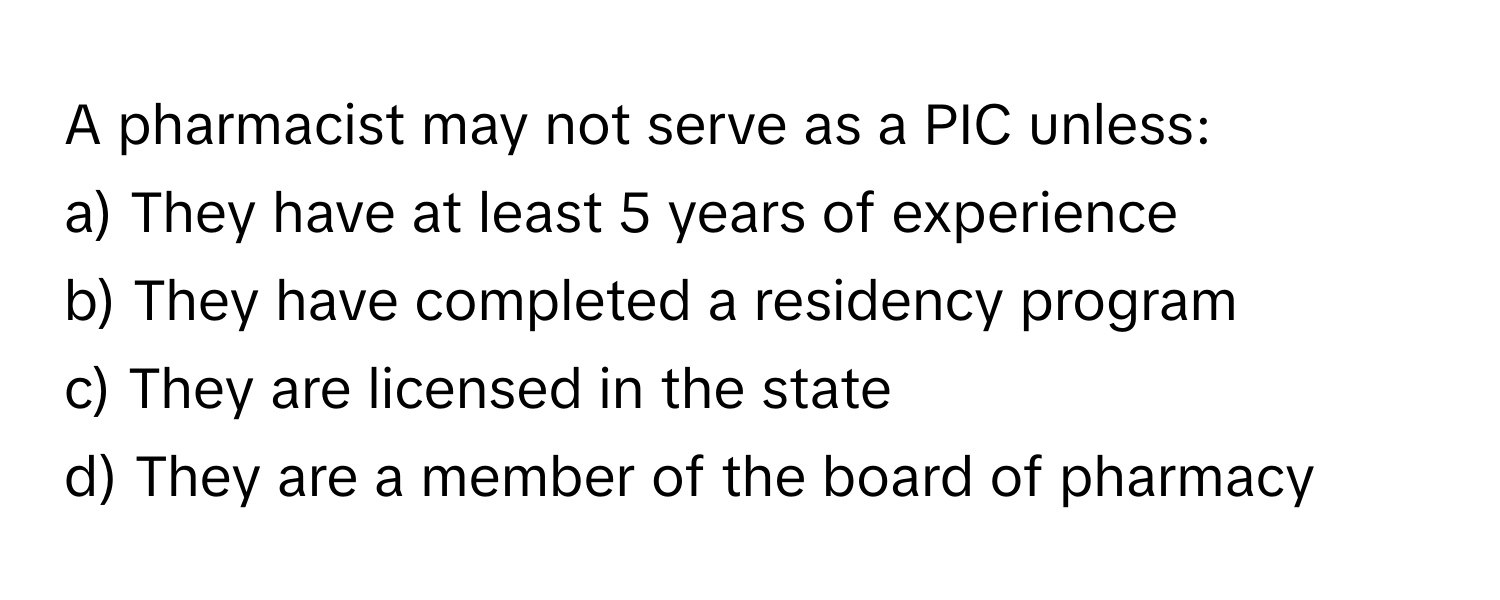 A pharmacist may not serve as a PIC unless:

a) They have at least 5 years of experience 
b) They have completed a residency program 
c) They are licensed in the state 
d) They are a member of the board of pharmacy