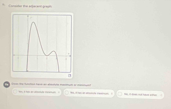 Consider the adjacent graph:
Does the function have an absolute maximum or minimum?
Yes, it has an absollute minimum. A Yes, it has an absolute maximum. No, it does not have either. C