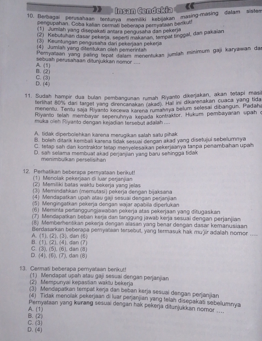 Insan Cendekia
10. Berbagai perusahaan tentunva memiliki kebijakan masing-masing dalam sisten
pengupahan. Coba kalian cermati beberapa pernyataan berikut!
(1) Jumlah yang disepakati antara pengusaha dan pekerja
(2) Kebutuhan dasar pekerja, seperti makanan, tempat tinggal, dan pakaian
(3) Keuntungan pengusaha dari pekerjaan pekerja
(4) Jumlah yang ditentukan oleh pemerintah
Pernyataan yang paling tepat dalam menentukan jumlah minimum gaji karyawan dar
sebuah perusahaan ditunjukkan nomor ....
A. (1)
B. (2)
C. (3)
D. (4)
11. Sudah hampir dua bulan pembangunan rumah Riyanto dikerjakan, akan tetapi masil
terlihat 80% dari target yang direncanakan (akad). Hal ini dikarenakan cuaca yang tida
menentu. Tentu saja Riyanto kecewa karena rumahnya belum selesai dibangun. Padaha
Riyanto telah membayar sepenuhnya kepada kontraktor. Hukum pembayaran upah o
muka oleh Riyanto dengan kejadian tersebut adalah ....
A. tidak diperbolehkan karena merugikan salah satu pihak
B. boleh ditarik kembali karena tidak sesuai dengan akad yang disetujui sebelumnya
C. tetap sah dan kontraktor tetap menvelesaikan pekerjaanya tanpa penambahan upah
D. sah selama membuat akad perjanjian yang baru sehingga tidak
menimbulkan perselisihan
12. Perhatikan beberapa pernyataan berikut!
(1) Menolak pekerjaan di luar perjanjian
(2) Memiliki batas waktu bekerja yang jelas
(3) Memindahkan (memutasi) pekerja dengan bijaksana
(4) Mendapatkan upah atau gaji sesuai dengan perjanjian
(5) Mengingatkan pekerja dengan wajar apabila diperlukan
(6) Meminta pertanggungjawaban pekerja atas pekerjaan yang ditugaskan
(7) Mendapatkan beban kerja dan tanggung jawab kerja sesuai dengan perjanjian
(8) Memberhentikan pekerja dengan alasan yang benar dengan dasar kemanusiaan
Berdasarkan beberapa pernyataan tersebut, yang termasuk hak mu'jir adalah nomor ....
A. (1), (2), (3), dan (6)
B. (1), (2), (4), dan (7)
C. (3), (5), (6), dan (8)
D. (4), (6), (7), dan (8)
13. Cermati beberapa pernyataan berikut!
(1) Mendapat upah atau gaji sesuai dengan perjanjian
(2) Mempunyai kepastian waktu bekerja
(3) Mendapatkan tempat kerja dan beban kerja sesuai dengan perjanjian
(4) Tidak menolak pekerjaan di luar perjanjian yang telah disepakati sebelumnya
Pernyataan yang kurang sesuai dengan hak pekerja ditunjukkan nomor ....
A. (1)
B. (2)
C. (3)
D. (4)