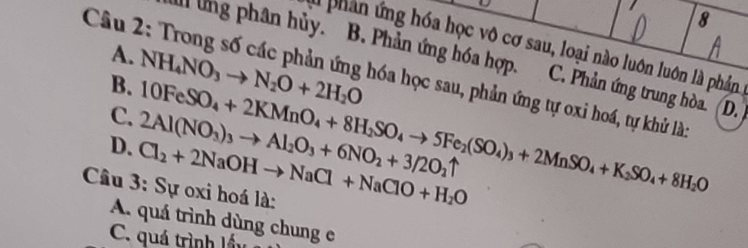 phan ng hóa học vô cơ sau, loại nào luôn luôn là phản
Câu 2: Trong số các phản ứng hóa học sau, phản ứng tự oxi hoá, tự khủ lài NH_4NO_3to N_2O+2H_2O
A.
ung phân hủy. B. Phản ứng hóa hợp. C. Phản ứng trung hòa. D.
B. 10FeSO_4+2KMnO_4+8H_2SO_4to 5Fe_2(SO_4)_3+2MnSO_4+K_2SO_4+8H_2O
C. 2Al(NO_3)_3to Al_2O_3+6NO_2+3/2O_2uparrow
D. Cl_2+2NaOHto NaCl+NaClO+H_2O
Câu 3: Sự oxi hoá là:
A. quá trình dùng chung e
C. quá trình lấy