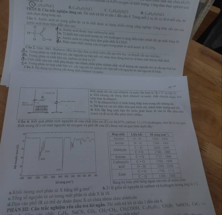 đuợc chất này chứa 69, 1% 
Từ chBne và 4,0% oxygen về khổi lượng. Công thức thực nghiệm của
A) C_23H_2ON_3Cl. B. C_18H_24O_2N_2Cl. C. C_2]H_30O_2N_2Cl. D.
sinh chọn đùng hoặc sai
PHAN II. Câu trắc nghiệm đùng sai. Thi sinh trà lời từ cầu 1 đến câu 4. Trong m C_18H_24O_2N_3Cl. 1) ở mỗi câu, thị
Câu 1. Acetic acid có trong giầm ăn và là chất được sử dụng nhiều trong công nghiệp. Công thức cầu tạo của
acetic acid đượ diễn như sau:
a. Acetic acid thuộc loại carboxylic acid.
* b. Tỉ khối hơi của acid acetic so với hydrogen ở cùng điều kiện (nhiệt độ, áp suất) bằng 60.
c. Acetic acid có công thức đơn gián nhất là
CH_2O
a d. Phần trăm khổi lượng của oxygen trong phần từ acid acetic là 53,33%.
Câu 2. Năm 1861, Butlerov (Bút-lê-rốp) đua ra khái niệm cầu tạo hóa học và thuyết cầu tạo hoá học:
a. Trong phân từ chất hữu cơ, các nguyên tử liên kết với nhau theo đùng hoá trị và theo một thứ tự nhất định,
Tb. Trong phân tử chất hữu cơ, carbon có hoá trị IV.
c.Tính chất của các chất phụ thuộc vào thành phẫn phân tử(bản chất và số lượng các nguyên tử) và cầu tạo hoá học
d. Trong phân tử hợp chất hữu cơ, các nguyên tử carbon chi liên kết với nguyên tử của nguyên tố khác
Câu 3. Bộ dụng cụ chưng cất dung dịch ethanol và nước:
Biết nhiệt độ sối của ethanol và nước lằn lượt là overline 78.3°C 100°C
pèn kè a. Khi chưng cất dung dịch ethanol và nước, chất chuyên mành hơi
sớm hơn là ethanol.
cháng cái D h
ōng qinh bàu b. Tỉ lệ ethanol/H₂O ở bình hững thấp hơn trong nổi chưng cát
c. Đá bọt có vai trò điều hòa quá trình sôi, tránh hiện tượng quá sôi.
— B d. Khi lập ống sinh hàn thi nước phải được đi vào từ đầu phía trên
(cao) và đi ra từ đầu phía đưới (thấp).
Câu 4. Kết quả phân tích nguyên tổ của chất hữu cơ (E) có 66,67% carbon; 11,11% hydrogen, còn lại là oxygen
Biết trong (E) có một nguyên tử oxygen và phố IR của (E) được mô tả qua hình đưới đây
Bảng tín hiệu phố hồn
a.Khối lượng mol phân tử X bằng 60 g.mol''.  b.Ti lệ giữa số nguyên tử carbon và hydrogen tương ứng là 1:2.
c.Tổng số nguyên tử có trong một phân tử chất X là 10.
d.Dựa vào phố IR có thể dự đoán được X có chứa nhóm chức aldehyde.
PHẢN III: Câu trắc nghiệm yêu cầu trá lời ngắn. Thí sinh trà lời từ câu 1 đến câu 6.
C_4H_4. N aCN. CO_2,CH_2=CH_2,CH_3COOH,C_12H_22O_11,CH_3Br,NaHCO_3,CaC_2va é a chất trên