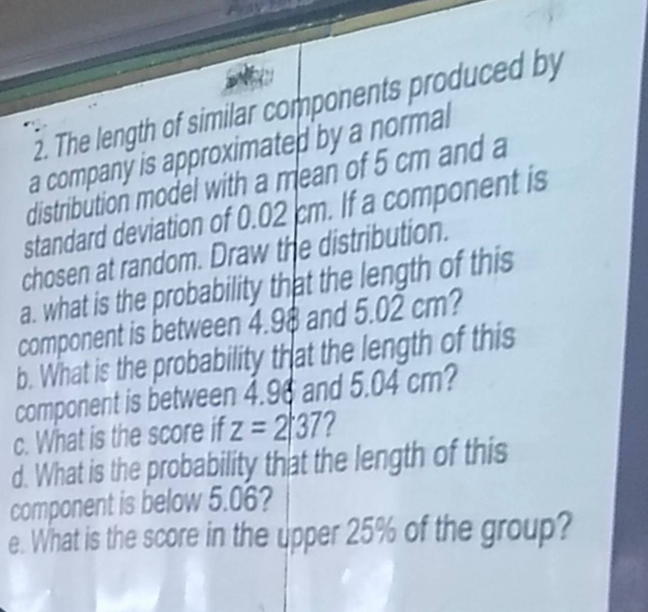 The length of similar components produced by 
a company is approximated by a normal 
distribution model with a mean of 5 cm and a 
standard deviation of 0.02 cm. If a component is 
chosen at random. Draw the distribution. 
a. what is the probability that the length of this 
component is between 4.98 and 5.02 cm? 
b. What is the probability that the length of this 
component is between 4.96 and 5.04 cm? 
c. What is the score if z=2|37 ? 
d. What is the probability that the length of this 
component is below 5.06? 
e. What is the score in the upper 25% of the group?