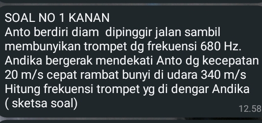 SOAL NO 1 KANAN 
Anto berdiri diam dipinggir jalan sambil 
membunyikan trompet dg frekuensi 680 Hz. 
Andika bergerak mendekati Anto dg kecepatan
20 m/s cepat rambat bunyi di udara 340 m/s
Hitung frekuensi trompet yg di dengar Andika 
( sketsa soal)
12.58