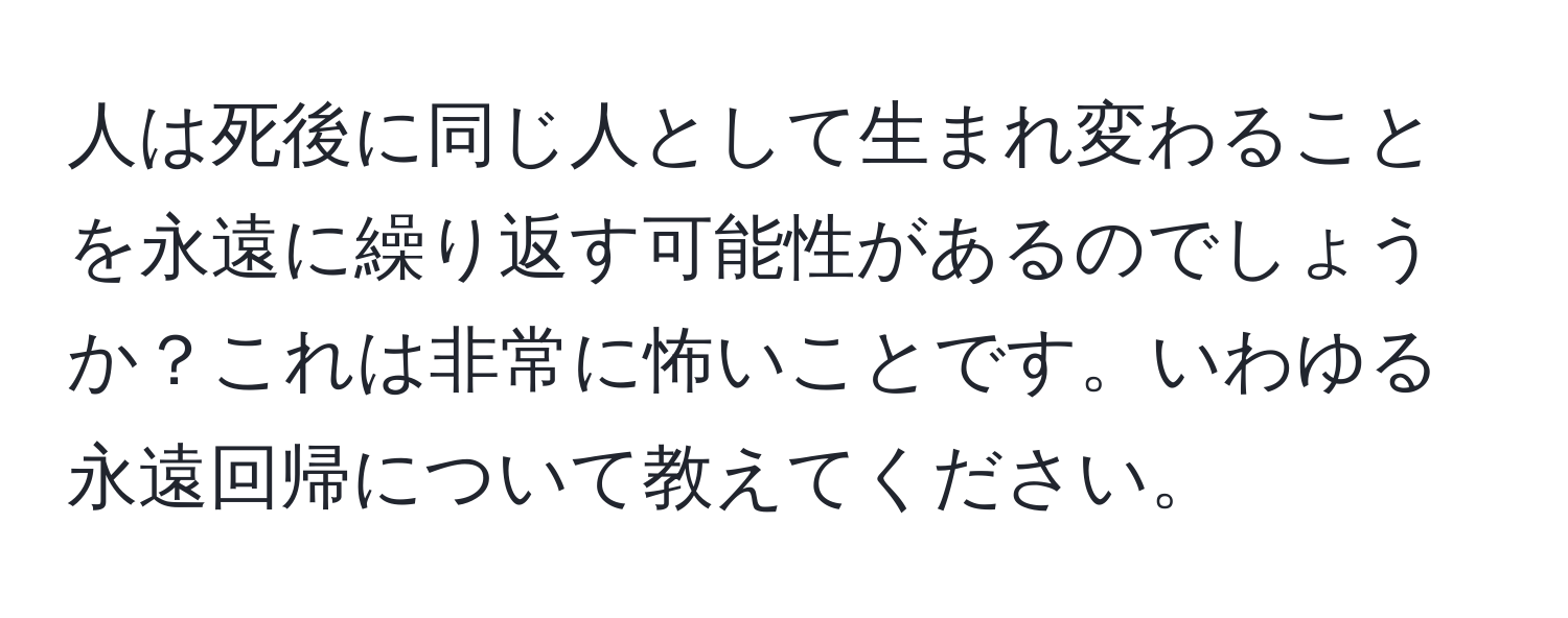 人は死後に同じ人として生まれ変わることを永遠に繰り返す可能性があるのでしょうか？これは非常に怖いことです。いわゆる永遠回帰について教えてください。