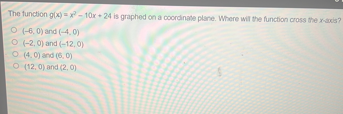 The function g(x)=x^2-10x+24 is graphed on a coordinate plane. Where will the function cross the x-axis?
(-6,0) and (-4,0)
(-2,0) and (-12,0)
(4,0) and (6,0)
(12,0) and (2,0)
