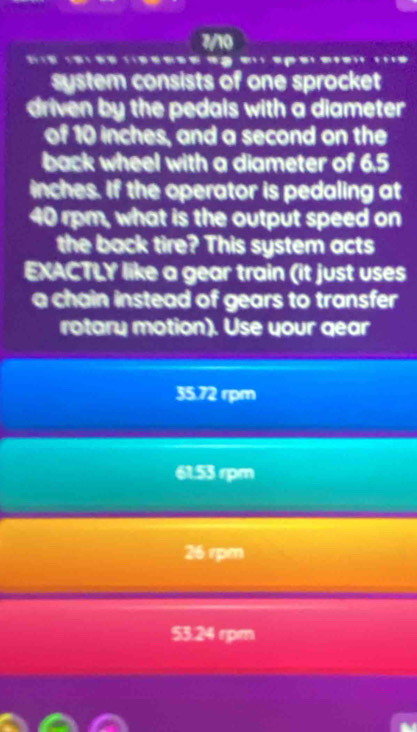 7/10
* ' 1 = = ' 1 ; 1=
system consists of one sprocket
driven by the pedals with a diameter
of 10 inches, and a second on the
back wheel with a diameter of 6.5
inches. If the operator is pedaling at
40 rpm, what is the output speed on
the back tire? This system acts
EXACTLY like a gear train (it just uses
a chain instead of gears to transfer
rotary motion). Use your gear
35.72 rpm
61.53 rpm
26 rpm
53.24 rpm