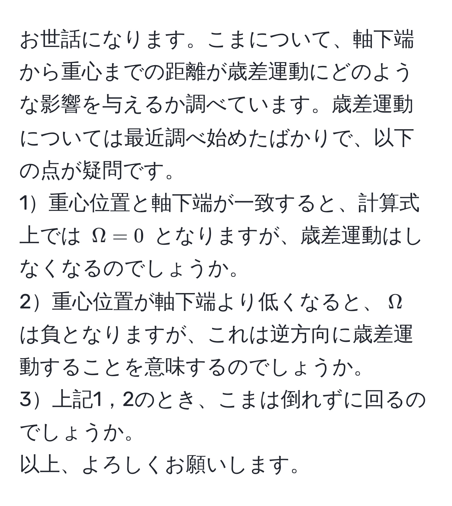 お世話になります。こまについて、軸下端から重心までの距離が歳差運動にどのような影響を与えるか調べています。歳差運動については最近調べ始めたばかりで、以下の点が疑問です。  
1重心位置と軸下端が一致すると、計算式上では $Omega = 0$ となりますが、歳差運動はしなくなるのでしょうか。  
2重心位置が軸下端より低くなると、$Omega$ は負となりますが、これは逆方向に歳差運動することを意味するのでしょうか。  
3上記1，2のとき、こまは倒れずに回るのでしょうか。  
以上、よろしくお願いします。