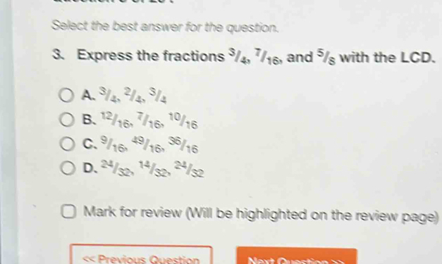 Select the best answer for the question.
3. Express the fractions ³/₄, ⁷/₁₆, and ⁵/ with the LCD.
A. ª/₄, ²/₄, ³/4
B. 1²/16, 7/16,
10/16
C. º/16. 4º/ 16 36/16
D. 2ª/s2, ¹ª/s2, ²ª/s2
Mark for review (Will be highlighted on the review page)
«« Previous Question