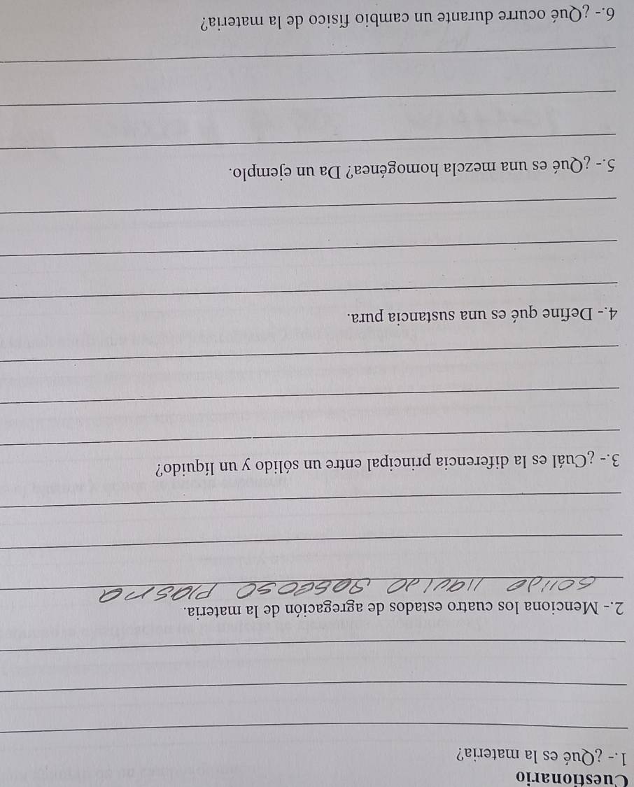 Cuestionario 
1.- ¿Qué es la materia? 
_ 
_ 
_ 
2.- Menciona los cuatro estados de agregación de la materia. 
_ 
_ 
_ 
_ 
3.- ¿Cuál es la diferencia principal entre un sólido y un líquido? 
_ 
_ 
_ 
4.- Define qué es una sustancia pura. 
_ 
_ 
_ 
5.- ¿Qué es una mezcla homogénea? Da un ejemplo. 
_ 
_ 
6.- ¿Qué ocurre durante un cambio físico de la materia?