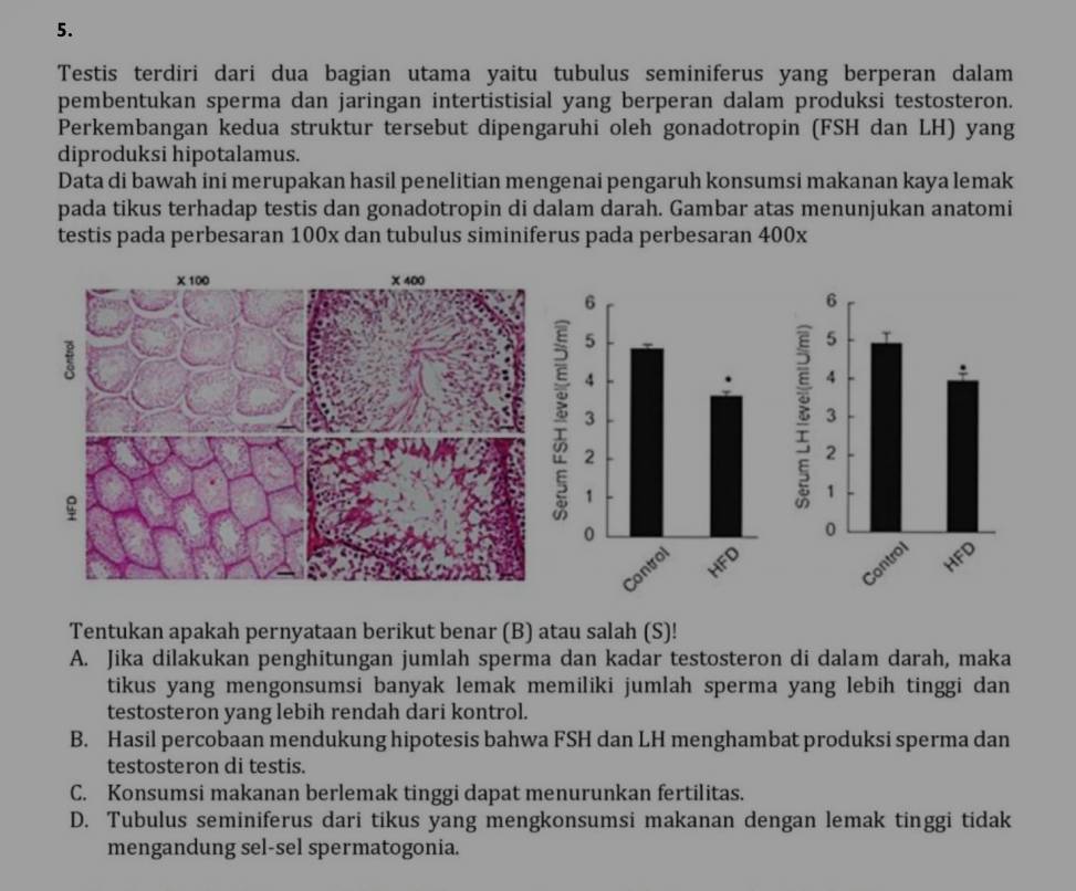 Testis terdiri dari dua bagian utama yaitu tubulus seminiferus yang berperan dalam
pembentukan sperma dan jaringan intertistisial yang berperan dalam produksi testosteron.
Perkembangan kedua struktur tersebut dipengaruhi oleh gonadotropin (FSH dan LH) yang
diproduksi hipotalamus.
Data di bawah ini merupakan hasil penelitian mengenai pengaruh konsumsi makanan kaya lemak
pada tikus terhadap testis dan gonadotropin di dalam darah. Gambar atas menunjukan anatomi
testis pada perbesaran 100x dan tubulus siminiferus pada perbesaran 400x
Tentukan apakah pernyataan berikut benar (B) atau salah (S)!
A. Jika dilakukan penghitungan jumlah sperma dan kadar testosteron di dalam darah, maka
tikus yang mengonsumsi banyak lemak memiliki jumlah sperma yang lebih tinggi dan
testosteron yang lebih rendah dari kontrol.
B. Hasil percobaan mendukung hipotesis bahwa FSH dan LH menghambat produksi sperma dan
testosteron di testis.
C. Konsumsi makanan berlemak tinggi dapat menurunkan fertilitas.
D. Tubulus seminiferus dari tikus yang mengkonsumsi makanan dengan lemak tinggi tidak
mengandung sel-sel spermatogonia.