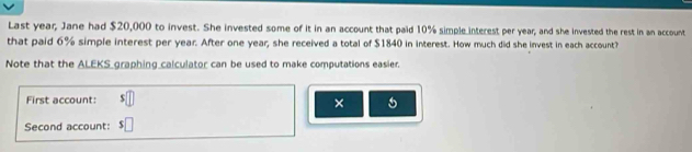 Last year, Jane had $20,000 to invest. She invested some of it in an account that paid 10% simple interest per year, and she invested the rest in an account 
that paid 6% simple interest per year. After one year; she received a total of $1840 in interest. How much did she invest in each account? 
Note that the ALEKS graphing calculator can be used to make computations easier. 
First account: □ 
× 5 
Second account: $□