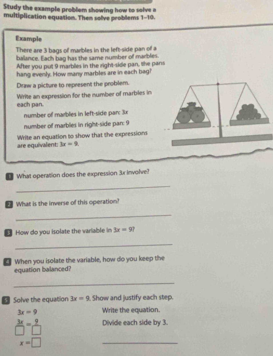 Study the example problem showing how to solve a 
multiplication equation. Then solve problems 1-10. 
Example 
There are 3 bags of marbles in the left-side pan of a 
balance. Each bag has the same number of marbles. 
After you put 9 marbles in the right-side pan, the pans 
hang evenly. How many marbles are in each bag? 
Draw a picture to represent the problem. 
Write an expression for the number of marbles in 
each pan. 
number of marbles in left-side pan: 3x
number of marbles in right-side pan: 9
Write an equation to show that the expressions 
are equivalent: 3x=9. 
1 What operation does the expression 3x involve? 
_ 
2 What is the inverse of this operation? 
_ 
3 How do you isolate the variable in 3x=9 7 
_ 
4] When you isolate the variable, how do you keep the 
equation balanced? 
_ 
5 Solve the equation 3x=9. Show and justify each step.
3x=9
Write the equation.
 3x/□  = 9/□  
Divide each side by 3.
x=□
_