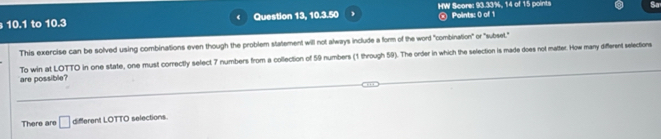 10.1 to 10.3 Question 13, 10.3.50 HW Score: 93.33%, 14 of 15 points Sa 
@ Points: 0 of 1 
This exercise can be solved using combinations even though the problem statement will not always include a form of the word "combination" or "subset." 
are possible? To win at LOTTO in one state, one must correctly select 7 numbers from a collection of 59 numbers (1 through 59). The order in which the selection is made does not matter. How many different selections 
There are □ different LOTTO selections.