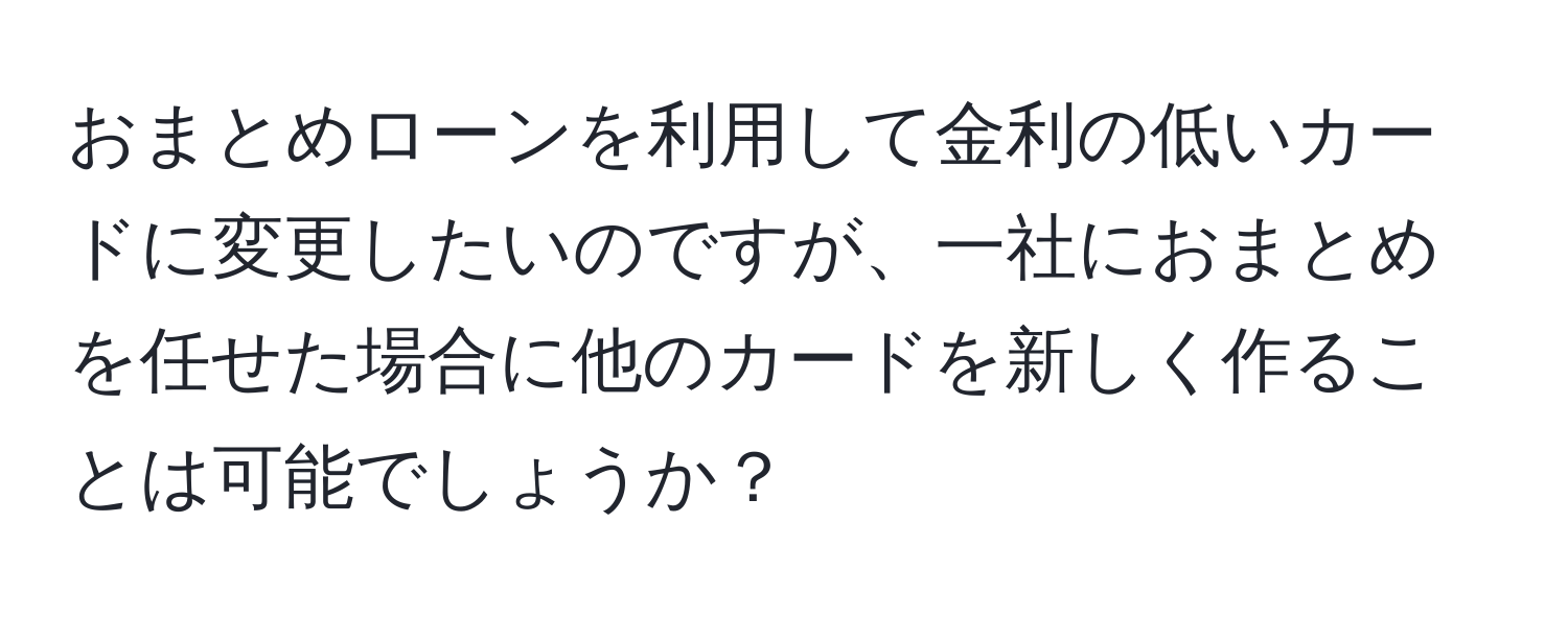 おまとめローンを利用して金利の低いカードに変更したいのですが、一社におまとめを任せた場合に他のカードを新しく作ることは可能でしょうか？