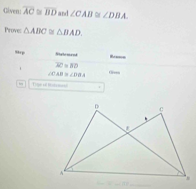 Given: overline AC≌ overline BD and ∠ CAB≌ ∠ DBA. 
Prove: △ ABC≌ △ BAD. 
Step Statement Reason
overline AC≌ overline BD
∠ CAB≌ ∠ DBA Oiven 
try Type of Statement