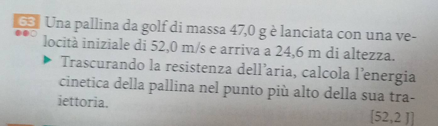 Una pallina da golf di massa 47,0 g è lanciata con una ve- 
locità iniziale di 52,0 m/s e arriva a 24,6 m di altezza. 
Trascurando la resistenza dell’aria, calcola l’energia 
cinetica della pallina nel punto più alto della sua tra- 
iettoria.
[52,2J]