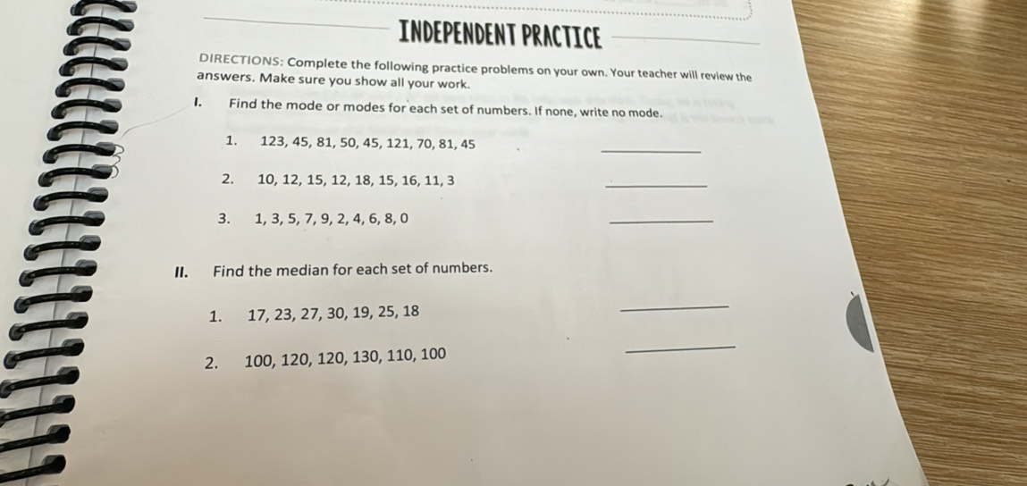 INDEPENDENT PRACTICE 
DIRECTIONS: Complete the following practice problems on your own. Your teacher will review the 
answers. Make sure you show all your work. 
I. Find the mode or modes for each set of numbers. If none, write no mode. 
_ 
1. 123, 45, 81, 50, 45, 121, 70, 81, 45
2. 10, 12, 15, 12, 18, 15, 16, 11, 3
_ 
3. 1, 3, 5, 7, 9, 2, 4, 6, 8, 0
_ 
II. Find the median for each set of numbers. 
1. 17, 23, 27, 30, 19, 25, 18
_ 
2. 100, 120, 120, 130, 110, 100
_