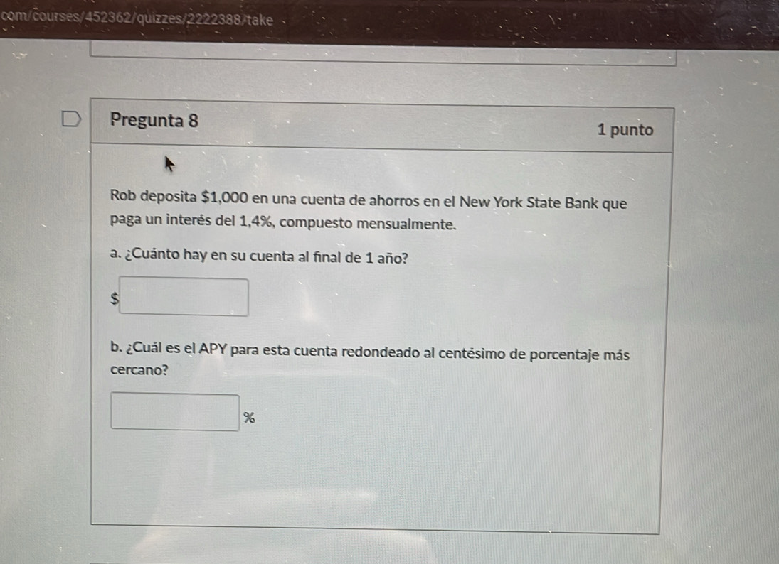 com/courses/452362/quizzes/2222388/take 
Pregunta 8 
1 punto 
Rob deposita $1,000 en una cuenta de ahorros en el New York State Bank que 
paga un interés del 1,4%, compuesto mensualmente. 
a. ¿Cuánto hay en su cuenta al final de 1 año?
$
b. ¿Cuál es el APY para esta cuenta redondeado al centésimo de porcentaje más 
cercano?
%