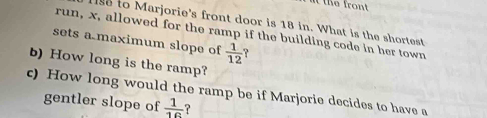 the front 
se to Marjorie's front door is 18 in. What is the shortest 
run, x, allowed for the ramp if the building code in her town 
sets a maximum slope of  1/12  ? 
b) How long is the ramp? 
c) How long would the ramp be if Marjorie decides to have a 
gentler slope of  1/16  ?