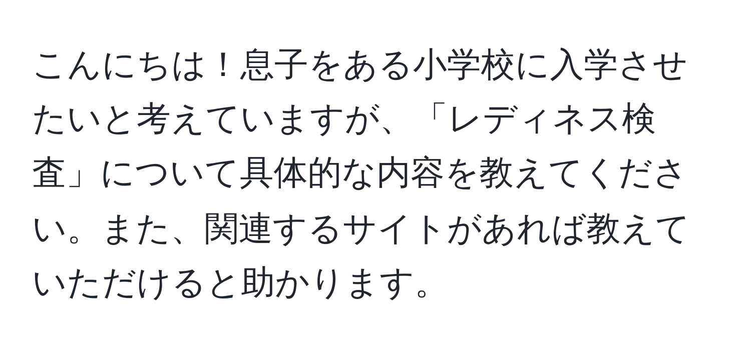 こんにちは！息子をある小学校に入学させたいと考えていますが、「レディネス検査」について具体的な内容を教えてください。また、関連するサイトがあれば教えていただけると助かります。