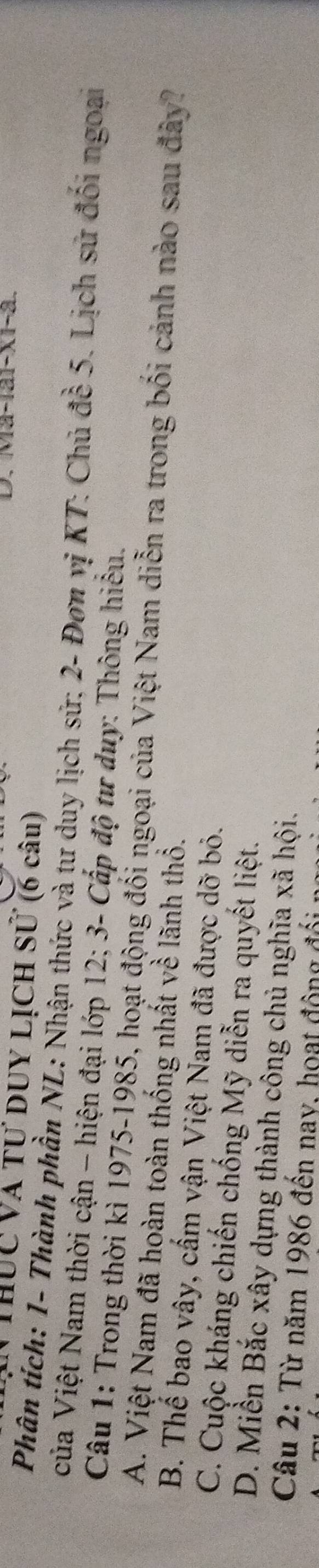 Ma-1ai-x1-a.
VThUc Và Tư DUY LỊCH Sử (6 câu)
Phân tích: 1 - Thành phần NL: Nhận thức và tư duy lịch sử; 2 - Đơn vị KT: Chủ đề 5. Lịch sử đối ngoại
của Việt Nam thời cận - hiện đại lớp 12; 3 - Cấp độ tư duy: Thông hiểu.
Câu 1: Trong thời kì 1975- 1985, hoạt động đối ngoại của Việt Nam diễn ra trong bối cảnh nào sau đây?
A. Việt Nam đã hoàn toàn thống nhất về lãnh thổ.
B. Thế bao vây, cấm vận Việt Nam đã được dỡ bỏ.
C. Cuộc kháng chiến chống Mỹ diễn ra quyết liệt.
D. Miền Bắc xây dựng thành công chủ nghĩa xã hội.
Câu 2: Từ năm 1986 đến nay, hoạt động đối